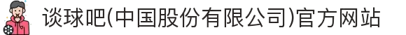 谈球吧(中国股份有限公司)官方网站